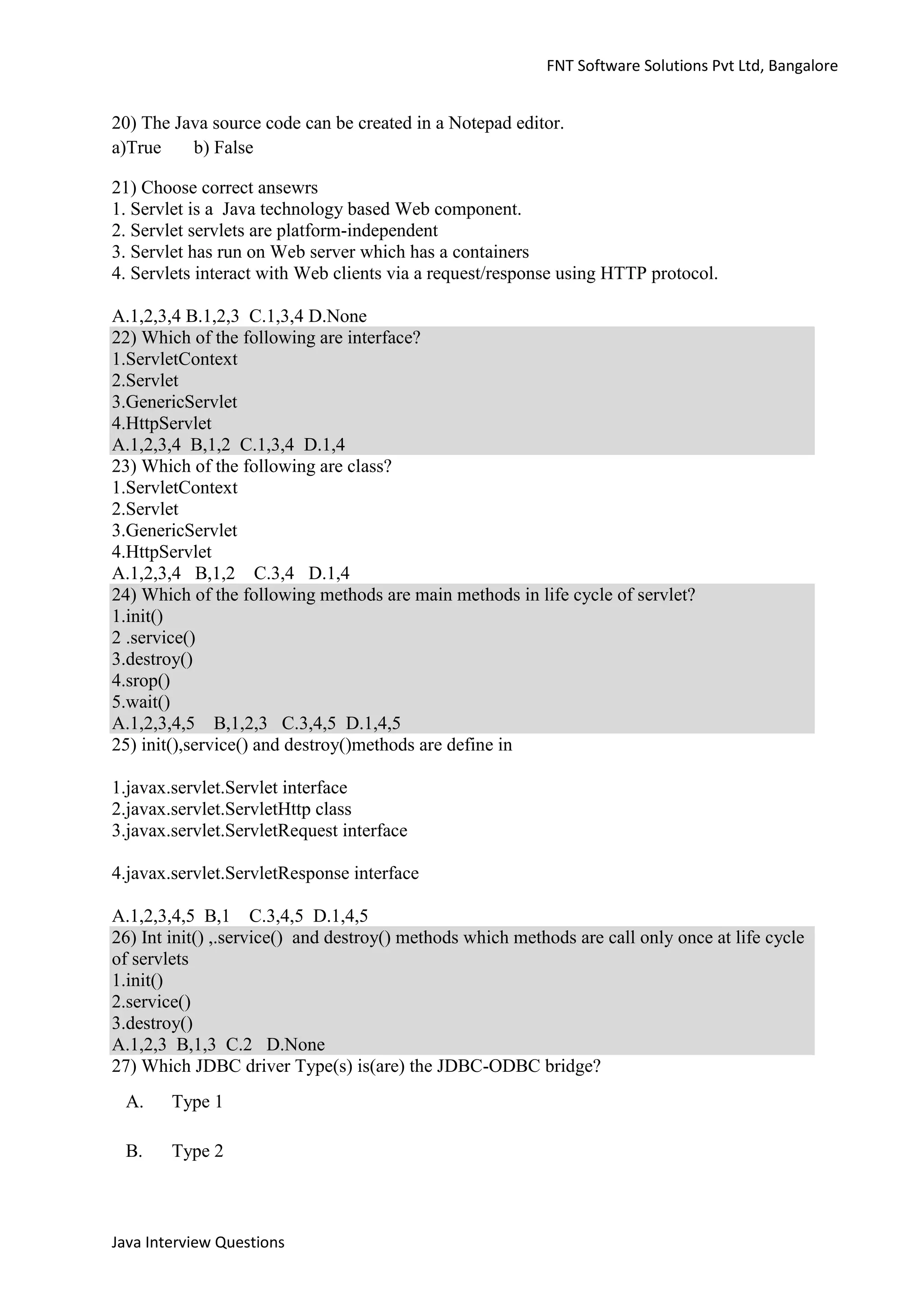 FNT Software Solutions Pvt Ltd, Bangalore


20) The Java source code can be created in a Notepad editor.
a)True    b) False

21) Choose correct ansewrs
1. Servlet is a Java technology based Web component.
2. Servlet servlets are platform-independent
3. Servlet has run on Web server which has a containers
4. Servlets interact with Web clients via a request/response using HTTP protocol.

A.1,2,3,4 B.1,2,3 C.1,3,4 D.None
22) Which of the following are interface?
1.ServletContext
2.Servlet
3.GenericServlet
4.HttpServlet
A.1,2,3,4 B,1,2 C.1,3,4 D.1,4
23) Which of the following are class?
1.ServletContext
2.Servlet
3.GenericServlet
4.HttpServlet
A.1,2,3,4 B,1,2 C.3,4 D.1,4
24) Which of the following methods are main methods in life cycle of servlet?
1.init()
2 .service()
3.destroy()
4.srop()
5.wait()
A.1,2,3,4,5 B,1,2,3 C.3,4,5 D.1,4,5
25) init(),service() and destroy()methods are define in

1.javax.servlet.Servlet interface
2.javax.servlet.ServletHttp class
3.javax.servlet.ServletRequest interface

4.javax.servlet.ServletResponse interface

A.1,2,3,4,5 B,1 C.3,4,5 D.1,4,5
26) Int init() ,.service() and destroy() methods which methods are call only once at life cycle
of servlets
1.init()
2.service()
3.destroy()
A.1,2,3 B,1,3 C.2 D.None
27) Which JDBC driver Type(s) is(are) the JDBC-ODBC bridge?
 A.     Type 1

 B.     Type 2



Java Interview Questions
 