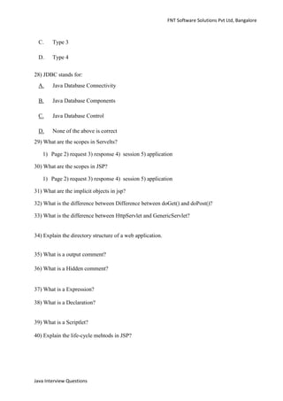FNT Software Solutions Pvt Ltd, Bangalore



 C.     Type 3

 D.     Type 4


28) JDBC stands for:
 A.     Java Database Connectivity

 B.     Java Database Components

 C.     Java Database Control

 D.     None of the above is correct
29) What are the scopes in Servelts?

   1) Page 2) request 3) response 4) session 5) application

30) What are the scopes in JSP?

   1) Page 2) request 3) response 4) session 5) application

31) What are the implicit objects in jsp?

32) What is the difference between Difference between doGet() and doPost()?

33) What is the difference between HttpServlet and GenericServlet?


34) Explain the directory structure of a web application.


35) What is a output comment?

36) What is a Hidden comment?


37) What is a Expression?

38) What is a Declaration?


39) What is a Scriptlet?

40) Explain the life-cycle mehtods in JSP?




Java Interview Questions
 
