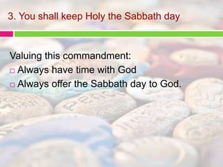 3. You shall keep Holy the Sabbath day 
Valuing this commandment: 
 Always have time with God 
 Always offer the Sabbath day to God. 
 