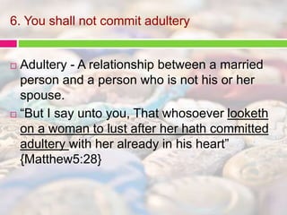 6. You shall not commit adultery 
 Adultery - A relationship between a married 
person and a person who is not his or her 
spouse. 
 “But I say unto you, That whosoever looketh 
on a woman to lust after her hath committed 
adultery with her already in his heart” 
{Matthew5:28} 
 