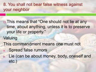 8. You shall not bear false witness against 
your neighbor 
 This means that “One should not lie at any 
time, about anything, unless it is to preserve 
your life or property.” 
Valuing 
This commandment means one must not 
a. Spread false rumors 
b. Lie (can be about money, body, oneself and 
etc.) 
 