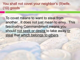 You shall not covet your neighbor’s (9)wife, 
(10) goods 
 To covet means to want to steal from 
another. It does not just mean to envy. This 
fascinating Commandment means you 
should not seek or desire to take away or 
steal that which belongs to others. 
 