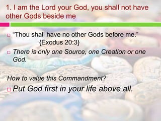 1. I am the Lord your God, you shall not have 
other Gods beside me 
 “Thou shall have no other Gods before me.” 
{Exodus 20:3} 
 There is only one Source, one Creation or one 
God. 
How to value this Commandment? 
 Put God first in your life above all. 
 
