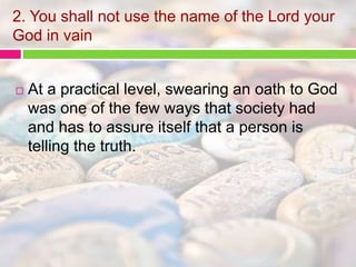 2. You shall not use the name of the Lord your 
God in vain 
 At a practical level, swearing an oath to God 
was one of the few ways that society had 
and has to assure itself that a person is 
telling the truth. 
 