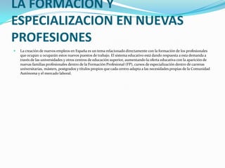 LA FORMACION Y ESPECIALIZACION EN NUEVAS PROFESIONESLa creación de nuevos empleos en España es un tema relacionado directamente con la formación de los profesionales que ocupan u ocuparán estos nuevos puestos de trabajo. El sistema educativo está dando respuesta a esta demanda a través de las universidades y otros centros de educación superior, aumentando la oferta educativa con la aparición de nuevas familias profesionales dentro de la Formación Profesional (FP), cursos de especialización dentro de carreras universitarias, másters, postgrados y títulos propios que cada centro adapta a las necesidades propias de la Comunidad Autónoma y el mercado laboral.