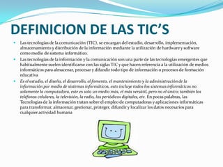 DEFINICION DE LAS TIC’SLas tecnologías de la comunicación (TIC), se encargan del estudio, desarrollo, implementación, almacenamiento y distribución de la información mediante la utilización de hardware y software como medio de sistema informático.Las tecnologías de la información y la comunicación son una parte de las tecnologías emergentes que habitualmente suelen identificarse con las siglas TIC y que hacen referencia a la utilización de medios informáticos para almacenar, procesar y difundir todo tipo de información o procesos de formación educativaEs el estudio, el diseño, el desarrollo, el fomento, el mantenimiento y la administración de la información por medio de sistemas informáticos, esto incluye todos los sistemas informáticos no solamente la computadora, este es solo un medio más, el más versátil, pero no el único; también los teléfonos celulares, la televisión, la radio, los periódicos digitales, etc. En pocas palabras, las Tecnologías de la información tratan sobre el empleo de computadoras y aplicaciones informáticas para transformar, almacenar, gestionar, proteger, difundir y localizar los datos necesarios para cualquier actividad humana