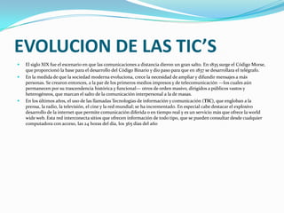 EVOLUCION DE LAS TIC’SEl siglo XIX fue el escenario en que las comunicaciones a distancia dieron un gran salto. En 1835 surge el Código Morse, que proporcionó la base para el desarrollo del Código Binario y dio paso para que en 1837 se desarrollara el telégrafo.En la medida de que la sociedad moderna evoluciona, crece la necesidad de ampliar y difundir mensajes a más personas. Se crearon entonces, a la par de los primeros medios impresos y de telecomunicación —los cuales aún permanecen por su trascendencia histórica y funcional— otros de orden masivo, dirigidos a públicos vastos y heterogéneos, que marcan el salto de la comunicación interpersonal a la de masas.En los últimos años, el uso de las llamadas Tecnologías de información y comunicación (TIC), que engloban a la prensa, la radio, la televisión, el cine y la red mundial; se ha incrementado. En especial cabe destacar el explosivo desarrollo de la internet que permite comunicación diferida o en tiempo real y es un servicio más que ofrece la world wide web. Esta red interconecta sitios que ofrecen información de todo tipo, que se pueden consultar desde cualquier computadora con acceso, las 24 horas del día, los 365 días del año
