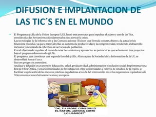 DIFUSION E IMPLANTACION DE LAS TIC´S EN EL MUNDOEl Programa @LIS2 de la Unión Europea (UE), lanzó tres proyectos para impulsar el acceso y uso de las Tics, consideradas las herramientas fundamentales para sortear la crisis.Las tecnologías de la Información y las Comunicaciones (Tic)son una fórmula concreta frente a la actual crisis financiera mundial, ya que a través de ellas se aumenta la productividad y la competitividad, tendiendo al desarrollo inclusivo y mejorando la cobertura de servicios a la población.Con el objetivo de impulsar el muso de estas herramientas y aprovechar su potencial es que se lanzaron tres proyectos bajo el programa denominado @LIS2.El programa, que constituye una segunda fase del @LIS1, Alianza para la Sociedad de la Información de la UE, se desarrollará hasta el 2012.Sus tres proyectos pretenden:Analizar y difundir los avances en Educación, salud, productividad, administración e inclusión social; Implementar una Red de Fibra Óptica, y crear comunidades de Investigación entre universidades y centros de estudios de la región, y; Facilitar la aplicación de las mejores prácticas reguladoras a través del intercambio entre los organismos reguladores de Telecomunicaciones latinoamericanos y europeos
