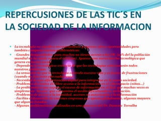 REPERCUSIONES DE LAS TIC´S EN LA SOCIEDAD DE LA INFORMACIONLa tecnología no significa necesariamente progreso; ofrece oportunidades pero también comporta nuevas problemáticas:- Grandes desigualdades, pues muchos no tienen acceso a las TIC (50% del la población mundial no ha usado nunca el teléfono). Aparece una nueva brecha tecnológica que genera exclusión social.- Dependencia tecnológica: creencia de que las tecnologías solucionarán todos nuestros problemas.- La sensación de que la tecnología controla nuestra vida y es fuente de frustraciones (cuando no funciona adecuadamente) - Necesidad de una alfabetización digital para integrarse en la nueva sociedad. - Problemas derivados del libre acceso a la información en el ciberespacio (niños...) - La problemática que supone el exceso de información en al Red, que muchas veces es simplemente "basura" que contamina el medio dificultando su utilización.- Problemas de acceso a la intimidad, accesos no autorizados a la información- Facilita el desarrollo de enormes empresas que operan globalmente, algunas mayores que algunos Estados.- Algunas problemáticas analizadas en una ponencia del Dr. Francesc Torralba