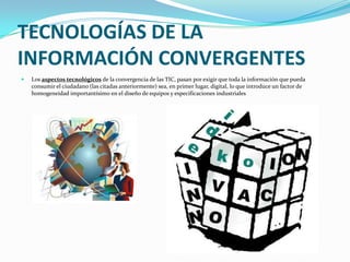 TECNOLOGÍAS DE LA INFORMACIÓN CONVERGENTESLos aspectos tecnológicos de la convergencia de las TIC, pasan por exigir que toda la información que pueda consumir el ciudadano (las citadas anteriormente) sea, en primer lugar, digital, lo que introduce un factor de homogeneidad importantísimo en el diseño de equipos y especificaciones industriales