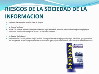 RIESGOS DE LA SOCIEDAD DE LA INFORMACIONPodemos distinguir dos grandes tipos de riesgos: a) Riesgos "globales"Se trata de aquellas posibles contingencias futuras cuyos resultados producen efectos dañinos a grandes grupos de individuos sin limitar su campo de acción a un territorio concretob) Riesgos "individuales"Paralelamente a dichos grandes riesgos, existen lo que podríamos llamar pequeños riesgos cotidianos, que igualmente son susceptibles de afectar a grandes sumas de individuos, pero cuyas consecuencias son sufridas de manera individual.