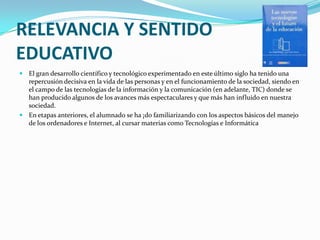 RELEVANCIA Y SENTIDO EDUCATIVOEl gran desarrollo científico y tecnológico experimentado en este último siglo ha tenido una repercusión decisiva en la vida de las personas y en el funcionamiento de la sociedad, siendo en el campo de las tecnologías de la información y la comunicación (en adelante, TIC) donde se han producido algunos de los avances más espectaculares y que más han influido en nuestra sociedad.En etapas anteriores, el alumnado se ha ¡do familiarizando con los aspectos básicos del manejo de los ordenadores e Internet, al cursar materias como Tecnologías e Informática