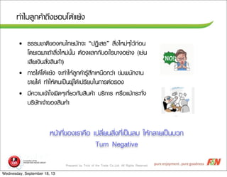 Prepared by Trick of the Trade Co.,Ltd. All Rights Reserved
·ทÓำäไÁมÅลÙู¡ก¤คŒŒÒา¶ถÖึ§งªชÍอºบâโµตŒŒáแÂยŒŒ§ง
• ¸ธÃรÃรÁมªชÒาµตÔิ¢ขÍอ§ง¤ค¹นäไ·ทÂยÁมÑั¡ก¨จÐะ “»ป¯ฏÔิàเÊส¸ธ” ÊสÔิè่§งãใËหÁม‹‹æๆäไÇวŒŒ¡ก‹‹Íอ¹น
âโ´ดÂยàเ©ฉ¾พÒาÐะ¶ถŒŒÒาÊสÔิè่§งãใËหÁม‹‹¹นÑัé้¹น µตŒŒÍอ§งáแÅล¡ก¡กÑัºบÍอÐะäไÃรºบÒา§งÍอÂย‹‹Òา§ง (àเªช‹‹¹น
àเÊสÕีÂยàเ§งÔิ¹นÊสÑัè่§งÊสÔิ¹น¤คŒŒÒา)
• ¡กÒาÃรäไ´ดŒŒâโµตŒŒáแÂยŒŒ§ง ¨จÐะ·ทÓำãใËหŒŒÅลÙู¡ก¤คŒŒÒาÃรÙูŒŒÊสÖึ¡กàเËห¹น×ืÍอ¡กÇว‹‹Òา ¢ข‹‹Áม¾พ¹นÑั¡ก§งÒา¹น
¢ขÒาÂยäไ´ดŒŒ ·ทÓำãใËหŒŒµต¹นàเ»ปšš¹น¼ผÙูŒŒäไ´ดŒŒàเ»ปÃรÕีÂยºบãใ¹น¡กÒาÃรµต‹‹ÍอÃรÍอ§ง
• ÁมÕี¤คÇวÒาÁมàเ¢ขŒŒÒาãใ¨จ¼ผÔิ´ดæๆàเ¡กÕีè่ÂยÇว¡กÑัºบÊสÔิ¹น¤คŒŒÒา ºบÃรÔิ¡กÒาÃร ËหÃร×ืÍอáแÁมŒŒ¡กÃรÐะ·ทÑัè่§ง
ºบÃรÔิÉษÑั·ทàเ¨จŒŒÒา¢ขÍอ§งÊสÔิ¹น¤คŒŒÒา
Ëห¹นŒŒÒา·ทÕีè่¢ขÍอ§งàเÃรÒา¤ค×ืÍอ àเ»ปÅลÕีè่Âย¹นÊสÔิè่§ง·ทÕีè่àเ»ปšš¹นÅลºบ ãใËหŒŒ¡กÅลÒาÂยàเ»ปšš¹นºบÇว¡ก
Turn Negative
Wednesday, September 18, 13
 