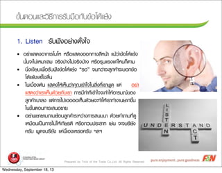 Prepared by Trick of the Trade Co.,Ltd. All Rights Reserved
¢ขÑัé้¹นµตÍอ¹นáแÅลÐะÇวÔิ¸ธÕี¡กÒาÃรÃรÑัºบÁม×ืÍอ¡กÑัºบ¢ขŒŒÍอâโµตŒŒáแÂยŒŒ§ง
ÃรÑัºบ¿ฟ˜˜§งÍอÂย‹‹Òา§งµตÑัé้§งãใ¨จ1. Listen
• ÍอÂย‹‹ÒาáแÊส´ด§งÍอÒา¡กÒาÃรâโÁมâโËห ËหÃร×ืÍอáแÊส´ด§งÍอÍอ¡ก·ทÒา§งÊสÕีËห¹นŒŒÒา áแÁมŒŒÇว‹‹Òา¢ขŒŒÍอâโµตŒŒáแÂยŒŒ§ง
¹นÑัé้¹น¨จÐะäไÁม‹‹àเËหÁมÒาÐะÊสÁม ¨จÃรÔิ§งºบŒŒÒา§งäไÁม‹‹¨จÃรÔิ§งºบŒŒÒา§ง ËหÃร×ืÍอÃรØุ¹นáแÃร§งáแ¤ค‹‹äไËห¹น¡กç็µตÒาÁม
• ¹นÔิè่§งàเ§งÕีÂยºบàเ¾พ×ืè่ÍอÃรÑัºบ¿ฟ˜˜§ง¢ขŒŒÍอâโµตŒŒáแÂยŒŒ§ง “ÃรÍอ” ¨จ¹น¡กÇว‹‹Òา¨จÐะÅลÙู¡ก¤คŒŒÒา¨จÐะºบÍอ¡ก¢ขŒŒÍอ
âโµตŒŒáแÂยŒŒ§งàเÊสÃรç็¨จÊสÔิé้¹น
• ãใ¹นàเºบ×ืé้Íอ§งµตŒŒ¹น áแÊส´ด§งãใËหŒŒàเËหç็¹นÇว‹‹Òา¤คØุ³ณàเ¢ขŒŒÒาãใ¨จãใ¹นÊสÔิè่§ง·ทÕีè่àเ¢ขÒา¾พÙู´ด áแµต‹‹ ÍอÂย‹‹Òา
áแÊส´ด§งÇว‹‹ÒาàเÃรÒาàเËหç็¹น´ดŒŒÇวÂย¡กÑัºบàเ¢ขÒา ¡กÒาÃรÁมÕี·ท‹‹Òา·ทÕีàเ¢ขŒŒÒาãใ¨จ¨จÐะ·ทÓำãใËหŒŒÍอÒาÃรÁม³ณ¢ขÍอ§ง
ÅลÙู¡ก¤คŒŒÒาàเºบÒาÅล§ง áแµต‹‹¡กÒาÃรäไ»ปàเÍอÍอÍอÍอàเËหç็¹น´ดŒŒÇวÂย¨จÐะ·ทÓำãใËหŒŒàเÃรÒา·ทÓำ§งÒา¹นÂยÒา¡ก¢ขÖึé้¹น
ãใ¹น¢ขÑัé้¹นµตÍอ¹น¡กÒาÃรàเÊส¹นÍอ¢ขÒาÂย
• ÍอÂย‹‹Òา¾พÂยÒาÂยÒาÁม¶ถÒาÁมÂยŒŒÍอ¹นÅลÙู¡ก¤คŒŒÒาÃรÐะËหÇว‹‹Òา§ง¡กÒาÃรÊส¹นÁม¹นÒา ´ดŒŒÇวÂย¤คÓำ¶ถÒาÁม·ทÕีè่´ดÙู
àเËหÁม×ืÍอ¹นàเ»ปšš¹น¡กÒาÃรäไÁม‹‹ãใËหŒŒàเ¡กÕีÂยÃรµตÔิ ËหÃร×ืÍอ¡กÇว¹น»ปÃรÐะÊสÒา·ท àเªช‹‹¹น ¨จÐะ¨จºบÃรÖึÂยÑั§ง
¤คÃรÑัºบ ¾พÙู´ด¨จºบÃรÖึÂยÑั§ง áแ¤ค‹‹¹นÕีé้àเÍอ§งàเËหÃรÍอ¤คÃรÑัºบ ÏฯÅลÏฯ
Wednesday, September 18, 13
 