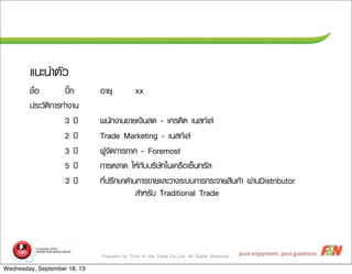 Prepared by Trick of the Trade Co.,Ltd. All Rights Reserved
áแ¹นÐะ¹นÓำµตÑัÇว
ªช×ืè่Íอ »ป¡ก ÍอÒาÂยØุ xx
»ปÃรÐะÇวÑัµตÔิ¡กÒาÃร·ทÓำ§งÒา¹น
3 »ป‚‚ ¾พ¹นÑั¡ก§งÒา¹น¢ขÒาÂยàเ§งÔิ¹นÊส´ด - àเ¤คÃร´ดÔิµต àเ¹นÊส·ทàเÅล‹‹
2 »ป‚‚ Trade Marketing - àเ¹นÊส·ทàเÅล‹‹
3 »ป‚‚ ¼ผÙูŒŒ¨จÑั´ด¡กÒาÃรÀภÒา¤ค - Foremost
5 »ป‚‚ ¡กÒาÃรµตÅลÒา´ด ãใËหŒŒ¡กÑัºบºบÃรÔิÉษÑั·ทãใ¹นàเ¤คÃร×ืÍอàเ«ซç็¹น·ทÃรÑัÅล
3 »ป‚‚ ·ทÕีè่»ปÃรÖึ¡กÉษÒา´ดŒŒÒา¹น¡กÒาÃร¢ขÒาÂยáแÅลÐะÇวÒา§งÃรÐะºบºบ¡กÒาÃร¡กÃรÐะ¨จÒาÂยÊสÔิ¹น¤คŒŒÒา ¼ผ‹‹Òา¹นDistributor
ÊสÓำËหÃรÑัºบ Traditional Trade
Wednesday, September 18, 13
 