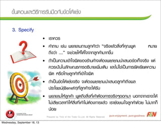 Prepared by Trick of the Trade Co.,Ltd. All Rights Reserved
¢ขÑัé้¹นµตÍอ¹นáแÅลÐะÇวÔิ¸ธÕี¡กÒาÃรÃรÑัºบÁม×ืÍอ¡กÑัºบ¢ขŒŒÍอâโµตŒŒáแÂยŒŒ§ง
3. Specify
• àเÃรÒา¤คÇวÃร
• ¤คÓำ¶ถÒาÁม àเªช‹‹¹น ¾พÂยÒาÂยÒาÁม¶ถÒาÁมÅลÙู¡ก¤คŒŒÒาÇว‹‹Òา “¨จÃรÔิ§งáแÅลŒŒÇวÊสÔิè่§ง·ทÕีè่¤คØุ³ณ¾พÙู´ด ËหÁมÒาÂย
¶ถÖึ§งÇว‹‹Òา ....” ¨จÐะªช‹‹ÇวÂยãใËหŒŒäไ´ดŒŒãใ¨จ¨จÒา¡กÅลÙู¡ก¤คŒŒÒาÁมÒา¡ก¢ขÖึé้¹น
• ¶ถŒŒÒาàเ»ปšš¹น¤คÇวÒาÁมàเ¢ขŒŒÒาãใ¨จ¼ผÔิ´ด¢ขÍอ§งÃรŒŒÒา¹น¤คŒŒÒา¨จÐะµตŒŒÍอ§ง¾พÂยÒาÂยÒาÁม¹นÓำàเÊส¹นÍอ¢ขŒŒÍอàเ·ทç็¨จ¨จÃรÔิ§ง áแµต‹‹
¤คÇวÃรàเ»ป‡‡¹นãใ¹นÅลÑั¡กÉษ³ณ¸ธ¡กÒาÃรÍอ¸ธÔิºบÒาÂยàเ¾พÔิè่ÁมàเµตÔิÁม áแÅลÐะäไÁม‹‹ãใªช‹‹àเ»ปšš¹น¡กÒาÃรÂยÑั´ดàเÂยÕีÂย´ด¤คÇวÒาÁม
¼ผÔิ´ด ËหÃร×ืÍอâโ·ทÉษÅลÙู¡ก¤คŒŒÒา·ทÕีè่àเ¢ขŒŒÒาãใ¨จ¼ผÔิ´ด
• ¶ถŒŒÒาàเ»ปšš¹น¢ขŒŒÍอâโµตŒŒáแÂยŒŒ§ง¨จÃรÔิ§ง ¨จÐะµตŒŒÍอ§ง¾พÂยÒาÂยÒาÁม¹นÓำàเÊส¹นÍอÅลÙู¡ก¤คŒŒÒา¶ถÖึ§ง¼ผÅล
»ปÃรÐะâโÂยªช¹น(Beneﬁt)·ทÕีè่ÅลÙู¡ก¤คŒŒÒา¨จÐะäไ´ดŒŒÃรÑัºบ
• ¾พÂยÒาÂยÒาÁมãใËหŒŒÅลÙู¡ก¤คŒŒÒา ¾พÙู´ด¶ถÖึ§งÊสÔิè่§ง·ทÕีè่àเ¤คŒŒÒาµตŒŒÍอ§ง¡กÒาÃร¨จÃรÔิ§งæๆÍอÍอ¡กÁมÒา ¹นÍอ¡ก¨จÒา¡กàเÃรÒา¨จÐะäไ´ดŒŒ
äไÁม‹‹àเÊสÕีÂยàเÇวÅลÒา·ทÓำãใËหŒŒÊสÔิè่§ง·ทÕีè่àเ¤คŒŒÒาäไÁม‹‹µตŒŒÍอ§ง¡กÒาÃรáแÅลŒŒÇว àเÃรÒาÂยÑั§งªช¹นÐะãใ¨จÅลÙู¡ก¤คŒŒÒา´ดŒŒÇวÂย äไÁม‹‹ÁมÒา¡ก¡กç็
¹นŒŒÍอÂย
Wednesday, September 18, 13
 