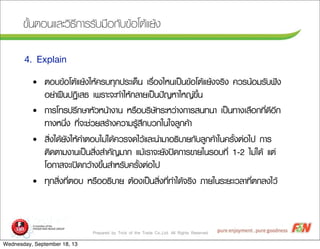 Prepared by Trick of the Trade Co.,Ltd. All Rights Reserved
¢ขÑัé้¹นµตÍอ¹นáแÅลÐะÇวÔิ¸ธÕี¡กÒาÃรÃรÑัºบÁม×ืÍอ¡กÑัºบ¢ขŒŒÍอâโµตŒŒáแÂยŒŒ§ง
4. Explain
• µตÍอºบ¢ขŒŒÍอâโµตŒŒáแÂยŒŒ§งãใËหŒŒ¤คÃรºบ·ทØุ¡ก»ปÃรÐะàเ´ดç็¹น àเÃร×ืè่Íอ§งäไËห¹นàเ»ปšš¹น¢ขŒŒÍอâโµตŒŒáแÂยŒŒ§ง¨จÃรÔิ§ง ¤คÇวÃร¹นŒŒÍอÁมÃรÑัºบ¿ฟ˜˜§ง
ÍอÂย‹‹Òา½ฝ„„¹น»ป¯ฏÔิàเÊส¸ธ àเ¾พÃรÒาÐะ¨จÐะ·ทÓำãใËหŒŒ¡กÅลÒาÂยàเ»ปšš¹น»ป˜˜­ÞญËหÒาãใËห­Þญ‹‹¢ขÖึé้¹น
• ¡กÒาÃรâโ·ทÃร»ปÃรÖึ¡กÉษÒาËหÑัÇวËห¹นŒŒÒา§งÒา¹น ËหÃร×ืÍอºบÃรÔิÉษÑั·ทÃรÐะËหÇว‹‹Òา§ง¡กÒาÃรÊส¹น·ท¹นÒา àเ»ปšš¹น·ทÒา§งàเÅล×ืÍอ¡ก·ทÕีè่´ดÕีÍอÕี¡ก
·ทÒา§งËห¹นÖึè่§ง ·ทÕีè่¨จÐะªช‹‹ÇวÂยÊสÃรŒŒÒา§ง¤คÇวÒาÁมÃรÙูŒŒÊสÖึ¡กºบÇว¡กãใ¹นãใ¨จÅลÙู¡ก¤คŒŒÒา
• ÊสÔิè่§งãใ´ดŒŒÂยÑั§งãใËหŒŒ¤คÓำµตÍอºบäไÁม‹‹äไ´ดŒŒ¤คÇวÃร¨จ´ดäไÇวŒŒáแÅลÐะ¹นÓำÁมÒาÍอ¸ธÔิºบÒาÂย¡กÑัºบÅลÙู¡ก¤คŒŒÒาãใ¹น¤คÃรÑัé้§งµต‹‹Íอäไ»ป ¡กÒาÃร
µตÔิ´ดµตÒาÁม§งÒา¹นàเ»ปšš¹นÊสÔิè่§งÊสÓำ¤คÑั­ÞญÁมÒา¡ก áแÁมŒŒàเÃรÒา¨จÐะÂยÑั§ง»ป´ด¡กÒาÃร¢ขÒาÂยãใ¹นÃรÍอºบ·ทÕีè่ 1-2 äไÁม‹‹äไ´ดŒŒ áแµต‹‹
âโÍอ¡กÒาÊส¨จÐะàเ»ป´ด¡กÇวŒŒÒา§ง¢ขÖึé้¹นÊสÓำËหÃรÑัºบ¤คÃรÑัé้§งµต‹‹Íอäไ»ป
• ·ทØุ¡กÊสÔิè่§ง·ทÕีè่µตÍอºบ ËหÃร×ืÍอÍอ¸ธÔิºบÒาÂย µตŒŒÍอ§งàเ»ปšš¹นÊสÔิè่§ง·ทÕีè่·ทÓำäไ´ดŒŒ¨จÃรÔิ§ง ÀภÒาÂยãใ¹นÃรÐะÂยÐะàเÇวÅลÒา·ทÕีè่µต¡กÅล§งäไÇวŒŒ
Wednesday, September 18, 13
 