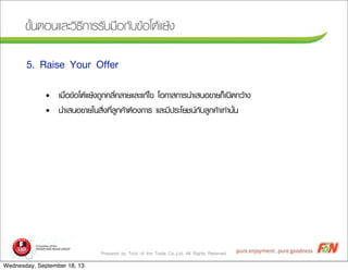 Prepared by Trick of the Trade Co.,Ltd. All Rights Reserved
¢ขÑัé้¹นµตÍอ¹นáแÅลÐะÇวÔิ¸ธÕี¡กÒาÃรÃรÑัºบÁม×ืÍอ¡กÑัºบ¢ขŒŒÍอâโµตŒŒáแÂยŒŒ§ง
5. Raise Your Offer
• àเÁม×ืè่Íอ¢ขŒŒÍอâโµตŒŒáแÂยŒŒ§ง¶ถÙู¡ก¤คÅลÕีè่¤คÅลÒาÂยáแÅลÐะáแ¡กŒŒäไ¢ข âโÍอ¡กÒาÊส¡กÒาÃร¹นÓำàเÊส¹นÍอ¢ขÒาÂย¡กç็àเ»ป´ด¡กÇวŒŒÒา§ง
• ¹นÓำàเÊส¹นÍอ¢ขÒาÂยãใ¹นÊสÔิè่§ง·ทÕีè่ÅลÙู¡ก¤คŒŒÒาµตŒŒÍอ§ง¡กÒาÃร áแÅลÐะÁมÕี»ปÃรÐะâโÂยªช¹น¡กÑัºบÅลÙู¡ก¤คŒŒÒาàเ·ท‹‹Òา¹นÑัé้¹น
Wednesday, September 18, 13
 