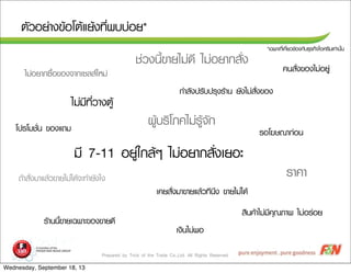 Prepared by Trick of the Trade Co.,Ltd. All Rights Reserved
µตÑัÇวÍอÂย‹‹Òา§ง¢ขŒŒÍอâโµตŒŒáแÂยŒŒ§ง·ทÕีè่¾พºบºบ‹‹ÍอÂย*
*àเ©ฉ¾พÒาÐะ·ทÕีè่àเ¡กÕีè่ÂยÇว¢ขŒŒÍอ§ง¡กÑัºบ¸ธØุÃร¡กÔิ¨จäไÍอÈศÃรÕีÁมàเ·ท‹‹Òา¹นÑัé้¹น
äไÁม‹‹ÁมÕี·ทÕีè่ÇวÒา§งµตÙูŒŒ
âโ»ปÃรâโÁมªชÑัè่¹น ¢ขÍอ§งáแ¶ถÁม
ÃรÒา¤คÒา
¼ผÙูŒŒºบÃรÔิâโÀภ¤คäไÁม‹‹ÃรÙูŒŒ¨จÑั¡ก
¤ค¹นÊสÑัè่§ง¢ขÍอ§งäไÁม‹‹ÍอÂยÙู‹‹
àเ§งÔิ¹นäไÁม‹‹¾พÍอ
ÊสÔิ¹น¤คŒŒÒาäไÁม‹‹ÁมÕี¤คØุ³ณÀภÒา¾พ äไÁม‹‹ÍอÃร‹‹ÍอÂย
ÃรŒŒÒา¹น¹นÕีé้¢ขÒาÂยàเ©ฉ¾พÒาÐะ¢ขÍอ§ง¢ขÒาÂย´ดÕี
ÃรÍอâโ¦ฆÉษ³ณÒา¡ก‹‹Íอ¹น
¶ถŒŒÒาÊสÑัè่§งÁมÒาáแÅลŒŒÇว¢ขÒาÂยäไÁม‹‹äไ´ดŒŒ¨จÐะ·ทÓำÂยÑั§งäไ§ง
àเ¤คÂยÊสÑัè่§งÁมÒา¢ขÒาÂยáแÅลŒŒÇว·ทÕี¹นÖึ§ง ¢ขÒาÂยäไÁม‹‹äไ´ดŒŒ
äไÁม‹‹ÍอÂยÒา¡ก«ซ×ืé้Íอ¢ขÍอ§ง¨จÒา¡กàเ«ซÅลÊสãใËหÁม‹‹
ÁมÕี 7-11 ÍอÂยÙู‹‹ãใ¡กÅลŒŒæๆ äไÁม‹‹ÍอÂยÒา¡กÊสÑัè่§งàเÂยÍอÐะ
¡กÓำÅลÑั§ง»ปÃรÑัºบ»ปÃรØุ§งÃรŒŒÒา¹น ÂยÑั§งäไÁม‹‹ÊสÑัè่§ง¢ขÍอ§ง
ªช‹‹Çว§ง¹นÕีé้¢ขÒาÂยäไÁม‹‹´ดÕี äไÁม‹‹ÍอÂยÒา¡กÊสÑัè่§ง
Wednesday, September 18, 13
 