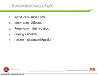 Prepared by Trick of the Trade Co.,Ltd. All Rights Reserved
5 ¢ขÑัé้¹นµตÍอ¹น¡กÒาÃรàเÊส¹นÍอ¢ขÒาÂยáแºบºบªช¹นÐะãใ¨จ¼ผÙูŒŒ«ซ×ืé้Íอ
1. Introduction ¡กÒาÃรáแ¹นÐะ¹นÓำµตÑัÇว
2. Short Story ÁมÕีàเÃร×ืè่Íอ§งÃรÒาÇว
3. Presentation àเ¢ขŒŒÒาÊสÙู‹‹¡กÒาÃร¹นÓำàเÊส¹นÍอ
4. Closing »ป´ด¡กÒาÃร¢ขÒาÂย
5. Rehash àเ¾พÔิè่ÁมÂยÍอ´ด¢ขÒาÂยãใËหŒŒÁมÒา¡ก¢ขÖึé้¹น
Wednesday, September 18, 13
 