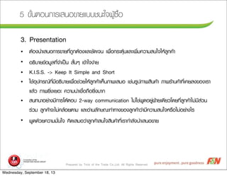 Prepared by Trick of the Trade Co.,Ltd. All Rights Reserved
5 ¢ขÑัé้¹นµตÍอ¹น¡กÒาÃรàเÊส¹นÍอ¢ขÒาÂยáแºบºบªช¹นÐะãใ¨จ¼ผÙูŒŒ«ซ×ืé้Íอ
3. Presentation
• µตŒŒÍอ§ง¹นÓำàเÊส¹นÍอ¡กÒาÃร¢ขÒาÂย·ทÕีè่¶ถÙู¡กµตŒŒÍอ§งáแÅลÐะªชÑั´ดàเ¨จ¹น àเ¾พ×ืè่Íอ¡กÃรÐะµตØุŒŒ¹นáแÅลÐะàเ¾พÔิè่Áม¤คÇวÒาÁมÊส¹นãใ¨จãใËหŒŒÅลÙู¡ก¤คŒŒÒา
• Íอ¸ธÔิºบÒาÂย¢ขŒŒÍอÁมÙูÅล·ทÕีè่¨จÓำàเ»ปšš¹น ÊสÑัé้¹นæๆ àเ¢ขŒŒÒาãใ¨จ§ง‹‹ÒาÂย
• K.I.S.S. -> Keep It Simple and Short
• ãใªชŒŒÍอØุ»ป¡กÃร³ณ·ทÕีè่ÁมÕีÍอ¸ธÔิºบÒาÂยàเ¾พ×ืè่Íอªช‹‹ÇวÂยãใËหŒŒÅลÙู¡ก¤คŒŒÒาàเËหç็¹นÀภÒา¾พàเÊสÁมÍอ àเªช‹‹¹นÃรÙู»ปÀภÒา¾พÊสÔิ¹น¤คŒŒÒา ÀภÒา¾พÃรŒŒÒา¹น¤คŒŒÒา·ทÕีè่àเ¤คÂยÅล§ง¢ขÍอ§งàเÃรÒา
áแÅลŒŒÇว ÀภÒา¾พÂยÔิè่§งàเÂยÍอÐะ ¤คÇวÒาÁม¹น‹‹Òาàเªช×ืè่Íอ¶ถ×ืÍอÂยÔิè่§งÁมÒา¡ก
• Êส¹น·ท¹นÒาÍอÂย‹‹Òา§งÁมÕี¡กÒาÃรâโµตŒŒµตÍอºบ 2-way communication äไÁม‹‹ãใªช‹‹¾พÙู´ดÍอÂยÙู‹‹½ฝ††ÒาÂยàเ´ดÕีÂยÇวâโ´ดÂย·ทÕีè่ÅลÙู¡ก¤คŒŒÒาäไÁม‹‹ÁมÕีÊส‹‹Çว¹น
Ãร‹‹ÇวÁม ÅลÙู¡ก¤คŒŒÒา¨จÐะäไÁม‹‹¤คÅลŒŒÍอÂยµตÒาÁม áแÅลÐะÍอ‹‹Òา¹นÅลÑั¡กÉษ³ณÐะ·ท‹‹Òา·ทÒา§ง¢ขÍอ§งÅลÙู¡ก¤คŒŒÒาÇว‹‹ÒาÁมÕี¤คÇวÒาÁมÊส¹นãใ¨จËหÃร×ืÍอäไÁม‹‹ÍอÂย‹‹Òา§งäไÃร
• ¾พÙู´ด´ดŒŒÇวÂย¤คÇวÒาÁมÁมÑัè่¹นãใ¨จ ¤คÔิ´ดàเÊสÁมÍอÇว‹‹ÒาÅลÙู¡ก¤คŒŒÒาÊส¹นãใ¨จÊสÔิ¹น¤คŒŒÒา·ทÕีè่àเÃรÒา¡กÓำÅลÑั§ง¹นÓำàเÊส¹นÍอ¢ขÒาÂย
Wednesday, September 18, 13
 