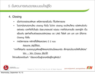 Prepared by Trick of the Trade Co.,Ltd. All Rights Reserved
5 ¢ขÑัé้¹นµตÍอ¹น¡กÒาÃรàเÊส¹นÍอ¢ขÒาÂยáแºบºบªช¹นÐะãใ¨จ¼ผÙูŒŒ«ซ×ืé้Íอ
4. Closing
• àเÁม×ืè่Íอ·ทÓำ·ทØุ¡กÍอÂย‹‹Òา§งÁมÒา´ดÕีËหÁม´ด áแµต‹‹»ป´ด¡กÒาÃร¢ขÒาÂยäไÁม‹‹àเ»ป‡‡¹น ¡กç็äไÁม‹‹àเ¡กÔิ´ด¡กÒาÃร¢ขÒาÂย
• ãใ¹น·ทØุ¡กæๆÇวÑั¹น¤ค¹น·ทØุ¡ก¤ค¹นâโ´ด¹น closing ·ทÑัé้§ง¹นÑัé้¹น äไÁม‹‹Çว‹‹Òา¨จÐะ closing áแºบºบäไËห¹น¡กç็µตÒาÁม áแÁมŒŒáแµต‹‹¤ค¹น¨จÕีºบ¡กÑั¹น
ÍอÂย‹‹Òา§งàเªช‹‹¹น àเÇวÅลÒา·ทÕีè่àเ¢ขŒŒÒาäไ»ปãใ¹น¼ผÑัºบ ÁมÕี¼ผªช.ÁมÒา¢ขÍอàเºบÍอÃร áแ¹น‹‹¹นÍอ¹น ¡กÒาÃร·ทÕีè่àเ¢ขŒŒÒาÁมÒา¶ถÒาÁมªช×ืè่Íอ ÍอÂยÒา¡กÃรÙูŒŒ¨จÑั¡ก àเ»ปšš¹น
àเ¾พ×ืè่Íอ¹น¡กÑั¹น ÊสØุ´ด·ทŒŒÒาÂย¡กç็¨จºบ´ดŒŒÇวÂย¢ขÍอàเºบÍอÃรËห¹น‹‹ÍอÂย¹นÐะ ¢ขÍอ LINE ¡กç็ÂยÑั§ง´ดÕี ºบÅลÒา ºบÅลÒา ºบÅลÒา ¹นÕีè่¤ค×ืÍอ¡กÒาÃร
Closing ·ทÑัé้§งÊสÔิé้¹น
• ¡กÒาÃร»ป´ด¡กÒาÃร¢ขÒาÂย ËหÅลÑั¡กæๆ·ทÕีè่ãใªชŒŒäไ´ดŒŒ¼ผÅลºบ‹‹ÍอÂยæๆ ÁมÕี 2 áแºบºบ
Assume ÊสÃรØุØุ»ปãใËหŒŒàเÍอ§ง
“¨จÒา¡ก·ทÕีè่äไ´ดŒŒ¤คØุÂย¡กÑั¹น ¼ผÁม¢ขÍอÍอ¹นØุ­ÞญÒาµตÔิÅล§งµตÙูŒŒãใËหŒŒµตÃร§งËห¹นŒŒÒาÃรŒŒÒา¹น¹นÕีé้àเÅลÂย¹นÐะ¤คÃรÑัºบ àเ´ดç็¡กæๆ¼ผ‹‹Òา¹นäไ»ปÁมÒา¨จÐะäไ´ดŒŒàเËหç็¹นäไ´ดŒŒ§ง‹‹ÒาÂย”
Win – Win Choice àเÅล×ืÍอ¡กãใËหŒŒ
ãใËหŒŒ·ทÒา§งàเÅล×ืÍอ¡กáแ¡ก‹‹ÃรŒŒÒา¹น¤คŒŒÒา “àเÎฮÕีÂย¨จÐะàเÍอÒาàเ»ปšš¹นµตÙูŒŒ¡กÅลÒา§งËหÃร×ืÍอµตÙูŒŒãใËห­Þญ‹‹´ดÕี¤คÃรÑัºบ?
Wednesday, September 18, 13
 