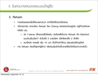 Prepared by Trick of the Trade Co.,Ltd. All Rights Reserved
5 ¢ขÑัé้¹นµตÍอ¹น¡กÒาÃรàเÊส¹นÍอ¢ขÒาÂยáแºบºบªช¹นÐะãใ¨จ¼ผÙูŒŒ«ซ×ืé้Íอ
5. Rehash
• ¡กÒาÃร»ปÃรÑัºบÂยÍอ´ด¢ขÒาÂยäไÁม‹‹äไ´ดŒŒËหÁมÒาÂย¤คÇวÒาÁมÇว‹‹Òา ¨จÐะ·ทÓำäไ´ดŒŒÊสÓำàเÃรç็¨จ·ทØุ¡ก¤คÃรÑัé้§งàเÊสÁมÍอ
• ¨จÃรÔิ§งæๆ·ทØุ¡กæๆÇวÑั¹น ·ทØุ¡ก¤ค¹นâโ´ด¹น Rehash âโ´ด¹น Closing µตÅลÍอ´ด·ทØุ¡กÇวÑั¹นÍอÂยÙู‹‹áแÅลŒŒÇว ÍอÂยÙู‹‹·ทÕีè่Çว‹‹Òา¨จÐะÊสÑั§งàเ¡กµต
ËหÃร×ืÍอäไÁม‹‹ àเªช‹‹¹น
1 àเ¢ขŒŒÒา 7-eleven «ซ×ืé้Íอ¢ขÍอ§งàเÊสÃรç็¨จ¤คÔิ´ดàเ§งÔิ¹น »ปÃรÐะâโÂย¤คàเ´ดç็´ดãใ¹น¡กÒาÃร Rehash ¤ค×ืÍอ ÃรÑัºบ«ซÒาÅลÒาàเ»ปÒา
¢ข¹นÁม¨จÕีºบàเ¾พÔิè่ÁมÁมÑัé้Âย¤ค‹‹Ðะ? ÃรÑัºบâโÍอÍอÔิªชÔิ 2 ¢ขÇว´ดÁมÑัé้Âย¤ค‹‹Ðะ ÁมÕีÊสÔิ·ท¸ธÔิì์áแÅล¡ก«ซ×ืé้Íอ 2 ÊสÔิ·ท¸ธÔิì์¤ค‹‹Ðะ
2 áแÁม¤คâโ´ด¹นÑัÅล àเ¤คàเÍอ¿ฟ«ซÕี àเ¾พÔิè่Áม 10 ºบÒา·ท àเ»ปšš¹นâโ¤คŒŒ¡กáแ¡กŒŒÇวãใËห­Þญ‹‹ àเ¿ฟÃร¹น¿ฟÃรÒาÂยãใËห­Þญ‹‹ÁมÑัé้Âย¤ค‹‹Ðะ
• ¡กÒาÃร Rehash µตŒŒÍอ§งãใËหŒŒÅลÙู¡ก¤คŒŒÒาÃรÙูŒŒÊสÖึ¡กÇว‹‹Òา àเÊสÕีÂยàเ§งÔิ¹นàเ¾พÔิè่ÁมÍอÕี¡กäไÁม‹‹¡กÕีè่ºบÒา·ทáแµต‹‹äไ´ดŒŒÍอÐะäไÃร·ทÕีè่¤คØุŒŒÁม¤ค‹‹Òา¡กÇว‹‹Òา¡กÅลÑัºบäไ»ป
Wednesday, September 18, 13
 