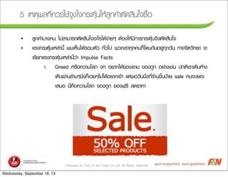 Prepared by Trick of the Trade Co.,Ltd. All Rights Reserved
5 àเËหµตØุ¼ผÅล·ทÕีè่¤คÇวÃรãใªชŒŒ¨จÙู§งãใ¨จ¡กÃรÐะµตØุŒŒ¹นãใËหŒŒÅลÙู¡ก¤คŒŒÒาµตÑั´ดÊสÔิ¹นãใ¨จ«ซ×ืé้Íอ
• ÅลÙู¡ก¤คŒŒÒาºบÒา§ง¤ค¹น äไÁม‹‹ÊสÒาÁมÒาÃร¶ถµตÑั´ดÊสÔิ¹นãใ¨จÍอÐะäไÃรäไ´ดŒŒ§ง‹‹ÒาÂยæๆ µตŒŒÍอ§งãใËหŒŒÁมÕี¡กÒาÃร¡กÃรÐะµตØุŒŒ¹น¨จÖึ§งµตÑั´ดÊสÔิ¹นãใ¨จ
• áแÃร§ง¡กÃรÐะµตØุŒŒ¹นàเËหÅล‹‹Òา¹นÕีé้ ¾พºบàเËหç็¹นäไ´ดŒŒÃรÍอºบµตÑัÇว ·ทÑัè่Çวäไ»ป ¾พÇว¡กàเÃรÒา·ทØุ¡ก¤ค¹น¡กç็âโ´ด¹น¡กÑั¹นÍอÂยÙู‹‹·ทØุ¡กÇวÑั¹น ·ทÒา§ง¨จÔิµตÇวÔิ·ทÂยÒา ¨จÐะ
àเÃรÕีÂย¡กáแÃร§ง¡กÃรÐะµตØุŒŒ¹นàเËหÅล‹‹Òา¹นÕีé้Çว‹‹Òา Impulse Facts
1. Greed ËหÃร×ืÍอ¤คÇวÒาÁมâโÅลÀภ §ง¡ก ÍอÂยÒา¡กäไ´ดŒŒ¢ขÍอ§งáแ¶ถÁม ¢ขÍอ§ง¶ถÙู¡ก ÍอÂย‹‹Òา§งàเªช‹‹¹น »ป¡กµตÔิàเÃรÒาàเ´ดÔิ¹นËหŒŒÒา§ง
àเ´ดÔิ¹น¼ผ‹‹Òา¹นÃรŒŒÒา¹นæๆ¹นÖึ§ง¡กç็àเ©ฉÂยæๆäไÁม‹‹äไ´ดŒŒÍอÂยÒา¡กàเ¢ขŒŒÒา áแµต‹‹¾พÍอÇวÑั¹น¹นÖึ§ง·ทÕีè่ÃรŒŒÒา¹น¢ขÖึé้¹น»ป‡‡ÒาÂย sale ¤ค¹น¨จÐะàเÂยÍอÐะ
àเÊสÁมÍอ ¹นÕีè่¤ค×ืÍอ¤คÇวÒาÁมâโÅลÀภ ¢ขÍอ§ง¶ถÙู¡ก ¢ขÍอ§ง¿ฟÃรÕี Åล´ดÃรÒา¤คÒา
Wednesday, September 18, 13
 