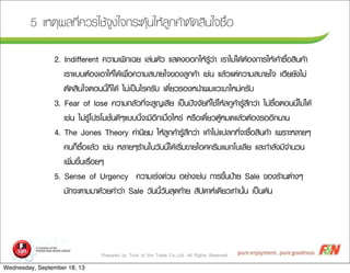 Prepared by Trick of the Trade Co.,Ltd. All Rights Reserved
5 àเËหµตØุ¼ผÅล·ทÕีè่¤คÇวÃรãใªชŒŒ¨จÙู§งãใ¨จ¡กÃรÐะµตØุŒŒ¹นãใËหŒŒÅลÙู¡ก¤คŒŒÒาµตÑั´ดÊสÔิ¹นãใ¨จ«ซ×ืé้Íอ
2. Indifferent ¤คÇวÒาÁมàเ¾พÔิ¡กàเ©ฉÂย àเÅล‹‹¹นµตÑัÇว áแÊส´ด§งÍอÍอ¡กãใËหŒŒÃรÙูŒŒÇว‹‹Òา àเÃรÒาäไÁม‹‹äไ´ดŒŒµตŒŒÍอ§ง¡กÒาÃรãใËหŒŒàเ¤คŒŒÒา«ซ×ืé้ÍอÊสÔิ¹น¤คŒŒÒา
àเÃรÒาáแºบºบµตŒŒÍอ§งàเÍอÒาãใËหŒŒäไ´ดŒŒàเ¾พ×ืè่Íอ¤คÇวÒาÁมÊสºบÒาÂยãใ¨จ¢ขÍอ§งÅลÙู¡ก¤คŒŒÒา àเªช‹‹¹น áแÅลŒŒÇวáแµต‹‹¤คÇวÒาÁมÊสºบÒาÂยãใ¨จ àเÎฮÕีÂยÂยÑั§งäไÁม‹‹
µตÑั´ดÊสÔิ¹นãใ¨จµตÍอ¹น¹นÕีé้¡กç็äไ´ดŒŒ äไÁม‹‹àเ»ปšš¹นäไÃร¤คÃรÑัºบ àเ´ดÕีë๋ÂยÇวÃรÍอ§งËห¹นŒŒÒา¼ผÁมáแÇวÐะÁมÒาãใËหÁม‹‹¤คÃรÑัºบ
3. Fear of lose ¤คÇวÒาÁม¡กÅลÑัÇว·ทÕีè่¨จÐะÊสÙู­ÞญàเÊสÕีÂย àเ»ปšš¹น»ป˜˜¨จ¨จÑัÂย·ทÕีè่ãใªชŒŒãใËหŒŒÅล¡กÙู¤คŒŒÒาÃรÙูŒŒÊสÖึ¡กÇว‹‹Òา äไÁม‹‹«ซ×ืé้ÍอµตÍอ¹น¹นÕีé้äไÁม‹‹äไ´ดŒŒ
àเªช‹‹¹น äไÁม‹‹ÃรÙูŒŒâโ»ปÃรâโÁมªชÑัè่¹น´ดÕีæๆáแºบºบ¹นÕีé้¨จÐะÁมÕีÍอÕี¡กàเÁม×ืè่ÍอäไËหÃร‹‹ ËหÃร×ืÍอàเ´ดÕีë๋ÂยÇวµตÙูŒŒËหÁม´ดáแÅลŒŒÇวµตŒŒÍอ§งÃรÍอÍอÕี¡ก¹นÒา¹น
4. The Jones Theory ¤ค‹‹Òา¹นÔิÂยÁม ãใËหŒŒÅลÙู¡ก¤คŒŒÒาÃรÙูŒŒÊสÖึ¡กÇว‹‹Òา àเ¤คŒŒÒาäไÁม‹‹áแ»ปÅล¡ก·ทÕีè่¨จÐะ«ซ×ืé้ÍอÊสÔิ¹น¤คŒŒÒา àเ¾พÃรÒาÐะËหÅลÒาÂยæๆ
¤ค¹น¡กç็«ซ×ืé้ÍอáแÅลŒŒÇว àเªช‹‹¹น ËหÅลÒาÂยæๆÃรŒŒÒา¹นãใ¹นÇวÑั¹น¹นÕีé้äไ´ดŒŒàเÃรÔิè่Áม¢ขÒาÂยäไÍอÈศ¤คÃรÕีÁมáแÁม¡กâโ¹นàเÅลÕีÂย áแÅลÐะ¡กÓำÅลÑั§งÁมÕี¨จÓำ¹นÇว¹น
àเ¾พÔิè่Áม¢ขÖึé้¹นàเÃร×ืè่ÍอÂยæๆ
5. Sense of Urgency ¤คÇวÒาÁมàเÃร‹‹§ง´ด‹‹Çว¹น ÍอÂย‹‹Òา§งàเªช‹‹¹น ¡กÒาÃร¢ขÖึé้¹น»ป‡‡ÒาÂย Sale ¢ขÍอ§งÃรŒŒÒา¹นµต‹‹Òา§งæๆ
ÁมÑั¡ก¨จÐะµตÒาÁมÁมÒา´ดŒŒÇวÂย¤คÓำÇว‹‹Òา Sale ÇวÑั¹น¹นÕีé้ÇวÑั¹นÊสØุ´ด·ทŒŒÒาÂย ÊสÑั»ป´ดÒาËหàเ´ดÕีÂยÇวàเ·ท‹‹Òา¹นÑัé้¹น àเ»ปšš¹นµตŒŒ¹น
Wednesday, September 18, 13
 