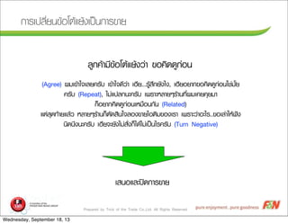 Prepared by Trick of the Trade Co.,Ltd. All Rights Reserved
¡กÒาÃรàเ»ปÅลÕีè่Âย¹น¢ขŒŒÍอâโµตŒŒáแÂยŒŒ§งàเ»ปšš¹น¡กÒาÃร¢ขÒาÂย
ÅลÙู¡ก¤คŒŒÒาÁมÕี¢ขŒŒÍอâโµตŒŒáแÂยŒŒ§งÇว‹‹Òา ¢ขÍอ¤คÔิ´ด´ดÙู¡ก‹‹Íอ¹น
(Agree) ¼ผÁมàเ¢ขŒŒÒาãใ¨จàเÅลÂย¤คÃรÑัºบ àเ¢ขŒŒÒาãใ¨จ´ดÕีÇว‹‹Òา àเÎฮÕีÂย...ÃรÙูŒŒÊสÖึ¡กÂยÑั§งäไ§ง, àเÎฮÕีÂยÍอÂยÒา¡ก¢ขÍอ¤คÔิ´ด´ดÙู¡ก‹‹Íอ¹นãใªช‹‹ÁมÑัé้Âย
¤คÃรÑัºบ (Repeat), äไÁม‹‹áแ»ปÅล¡ก¹นÐะ¤คÃรÑัºบ àเ¾พÃรÒาÐะËหÅลÒาÂยæๆÃรŒŒÒา¹น·ทÕีè่¼ผÁมàเ¤คÂย¤คØุØุÂยÁมÒา
¡กç็ÍอÂยÒา¡ก¤คÔิ´ด´ดÙู¡ก‹‹Íอ¹นàเËหÁม×ืÍอ¹น¡กÑั¹น (Related)
áแµต‹‹ÊสØุ´ด·ทŒŒÒาÂยáแÅลŒŒÇว ËหÅลÒาÂยæๆÃรŒŒÒา¹น¡กç็µตÑั´ดÊสÔิ¹นãใ¨จÅลÍอ§ง¢ขÒาÂยäไÍอµตÔิÁม¢ขÍอ§งàเÃรÒา àเ¾พÃรÒาÐะÇว‹‹ÒาÍอÐะäไÃร..¢ขÍอàเÅล‹‹ÒาãใËหŒŒ¿ฟ˜˜§ง
¹นÔิ´ด¹นÖึ§ง¹นÐะ¤คÃรÑัºบ àเÎฮÕีÂย¨จÐะÂยÑั§งäไÁม‹‹ÊสÑัè่§ง¡กç็äไ´ดŒŒäไÁม‹‹àเ»ปšš¹นäไÃร¤คÃรÑัºบ (Turn Negative)
àเÊส¹นÍอáแÅลÐะ»ป´ด¡กÒาÃร¢ขÒาÂย
Wednesday, September 18, 13
 