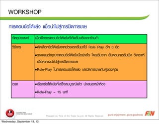 Prepared by Trick of the Trade Co.,Ltd. All Rights Reserved
WORKSHOP
ÇวÑัµต¶ถØุ»ปÃรÐะÊส§ง¤ค àเ¾พ×ืè่Íอ½ฝƒƒ¡ก¡กÒาÃรµตÍอºบ¢ขŒŒÍอâโµตŒŒáแÂยŒŒ§ง·ทÕีè่àเ¡กÔิ´ด¢ขÖึé้¹น¨จÃรÔิ§ง¨จÒา¡กÃรŒŒÒา¹น¤คŒŒÒา
ÇวÔิ¸ธÕี¡กÒาÃร •¤คÑั´ดàเÅล×ืÍอ¡ก¢ขŒŒÍอâโµตŒŒáแÂยŒŒ§ง¨จÒา¡กªช‹‹Çว§งáแÃร¡ก¢ขÖึé้¹นÁมÒาãใªชŒŒ Role Play ÍอÕี¡ก 3 ¢ขŒŒÍอ
•ÇวÒา§งáแ¼ผ¹นÇว‹‹Òา¤คØุ³ณ¨จÐะµตÍอºบ¢ขŒŒÍอâโµตŒŒáแÂยŒŒ§ง¹นÕีé้ÍอÂย‹‹Òา§งäไÃร âโ´ดÂยàเÃรÔิè่Áม¨จÒา¡ก ¢ขÑัé้¹นµตÍอ¹น¡กÒาÃรÃรÑัºบ¿ฟ˜˜§ง ÇวÔิàเ¤คÃรÒาÐะËห
àเ¾พ×ืè่ÍอËหÒา·ทÒา§ง¹นÓำäไ»ปÊสÙู‹‹¡กÒาÃร»ป´ด¡กÒาÃร¢ขÒาÂย
•Role-Play ãใ¹น¡กÒาÃรµตÍอºบ¢ขŒŒÍอâโµตŒŒáแÂยŒŒ§ง áแÅลÐะ»ป´ด¡กÒาÃร¢ขÒาÂย¡กÑัºบ¤คÙู‹‹¢ขÍอ§ง¤คØุ³ณ
àเÇวÅลÒา •àเÅล×ืÍอ¡ก¢ขŒŒÍอâโµตŒŒáแÂยŒŒ§ง·ทÕีè่àเÊสÃรç็¨จÊสÁมºบÙูÃร³ณáแÅลŒŒÇว ¹นÓำàเÊส¹นÍอËห¹นŒŒÒาËหŒŒÍอ§ง
•Role-Play – 15 ¹นÒา·ทÕี
¡กÒาÃรµตÍอºบ¢ขŒŒÍอâโµตŒŒáแÂยŒŒ§ง àเ¾พ×ืè่Íอ¹นÓำäไ»ปÊสÙู‹‹¡กÒาÃร»ป´ด¡กÒาÃร¢ขÒาÂย
Wednesday, September 18, 13
 