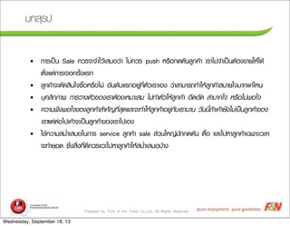 Prepared by Trick of the Trade Co.,Ltd. All Rights Reserved
ºบ·ทÊสØุÃร»ป
• ¡กÒาÃรàเ»ปšš¹น Sale ¤คÇวÃร¨จÐะ¨จÓำäไÇวŒŒàเÊสÁมÍอÇว‹‹Òา äไÁม‹‹¤คÇวÃร push ËหÃร×ืÍอ¡ก´ด´ดÑั¹นÅลÙู¡ก¤คŒŒÒา àเÃรÒาäไÁม‹‹¨จÓำàเ»ปšš¹นµตŒŒÍอ§ง¢ขÒาÂยãใËหŒŒäไ´ดŒŒ
µตÑัé้§งáแµต‹‹¡กÒาÃรàเ¨จÍอ¤คÃรÑัé้§งáแÃร¡ก
• ÅลÙู¡ก¤คŒŒÒา¨จÐะµตÑั´ดÊสÔิ¹นãใ¨จ«ซ×ืé้ÍอËหÃร×ืÍอäไÁม‹‹ ÍอÑั¹น´ดÑัºบáแÃร¡กÍอÂยÙู‹‹·ทÕีè่µตÑัÇวàเÃรÒาàเÍอ§ง Çว‹‹ÒาÊสÒาÁมÒาÃร¶ถ·ทÓำãใËหŒŒÅลÙู¡ก¤คŒŒÒาÊสºบÒาÂยãใ¨จÁมÒา¡กáแ¤ค‹‹äไËห¹น
• ºบØุ¤คÅลÔิ¡กÀภÒา¾พ ¡กÒาÃรÇวÒา§งµตÑัÇว¢ขÍอ§งàเÃรÒาµตŒŒÍอ§งàเËหÁมÒาÐะÊสÁม äไÁม‹‹·ทÓำµตÑัÇวãใËหŒŒÅลÙู¡ก¤คŒŒÒา ÍอÖึ´ดÍอÑั´ด ÅลÓำºบÒา¡กãใ¨จ ËหÃร×ืÍอäไÁม‹‹¾พÍอãใ¨จ
• ¤คÇวÒาÁม¾พÖึ§ง¾พÍอãใ¨จ¢ขÍอ§งÅลÙู¡ก¤คŒŒÒาÊสÓำ¤คÑั­Þญ·ทÕีè่ÊสØุ´ดáแÅลÐะ¨จÐะ·ทÓำãใËหŒŒÅลÙู¡ก¤คŒŒÒาÍอÂยÙู‹‹¡กÑัºบàเÃรÒา¹นÒา¹น ÇวÑั¹น¹นÕีé้¶ถŒŒÒาàเ¤คŒŒÒาÂยÑั§งäไÁม‹‹àเ»ปšš¹นÅลÙู¡ก¤คŒŒÒา¢ขÍอ§ง
àเÃรÒาáแµต‹‹µต‹‹Íอäไ»ปàเ¤คŒŒÒา¨จÐะàเ»ปšš¹นÅลÙู¡ก¤คŒŒÒา¢ขÍอ§งàเÃรÒาäไ»ปàเÍอ§ง
• ãใªชŒŒ¤คÇวÒาÁมÊสÁมè่ÓำàเÊสÁมÍอãใ¹น¡กÒาÃร service ÅลÙู¡ก¤คŒŒÒา sale Êส‹‹Çว¹นãใËห­Þญ‹‹ÁมÑั¡ก¡ก´ด´ดÑั¹น µต×ืé้Íอ áแÅลÐะäไ»ปËหÒาÅลÙู¡ก¤คŒŒÒาàเ©ฉ¾พÒาÐะàเÇวÅลÒา
¨จÐะ·ทÓำÂยÍอ´ด «ซÖึè่§งÊสÔิè่§ง·ทÕีè่´ดÕี¤คÇวÃรáแÇวÐะäไ»ปËหÒาÅลÙู¡ก¤คŒŒÒาãใËหŒŒÊสÁมè่ÓำàเÊสÁมÍอºบŒŒÒา§ง
Wednesday, September 18, 13
 