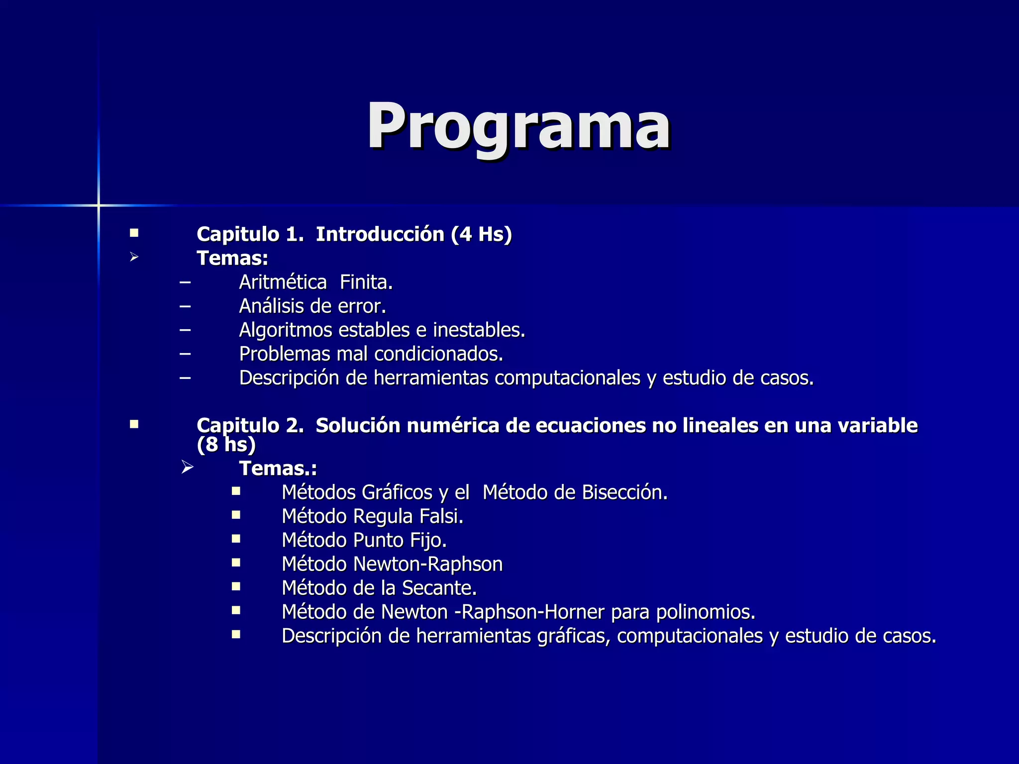 Programa Capitulo 1.  Introducción (4 Hs) Temas: Aritmética  Finita. Análisis de error. Algoritmos estables e inestables. Problemas mal condicionados. Descripción de herramientas computacionales y estudio de casos. Capitulo 2.  Solución numérica de ecuaciones no lineales en una variable  (8 hs) Temas.: Métodos Gráficos y el  Método de Bisección. Método Regula Falsi. Método Punto Fijo. Método Newton-Raphson Método de la Secante. Método de Newton -Raphson-Horner para polinomios. Descripción de herramientas gráficas, computacionales y estudio de casos. 