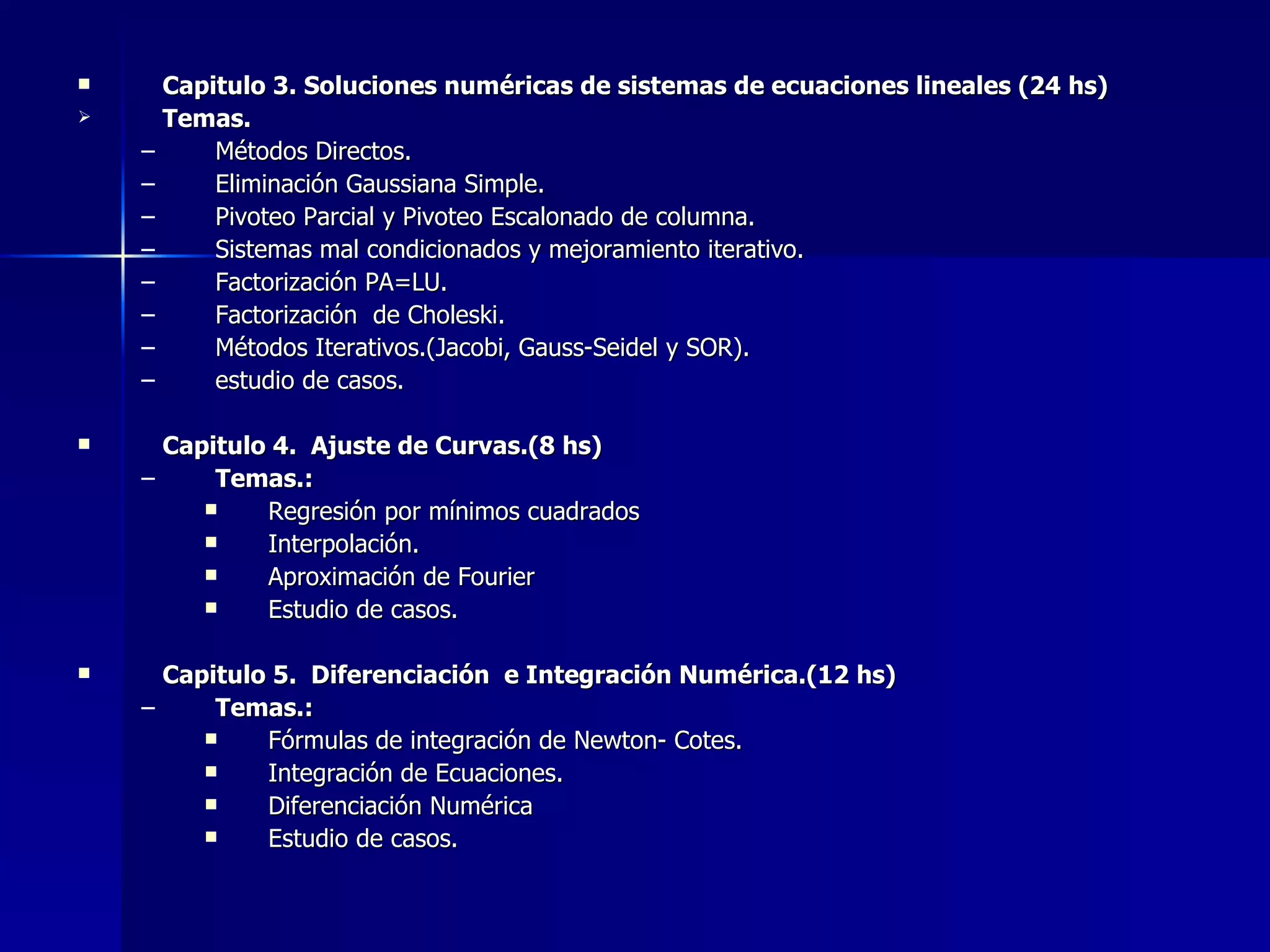 Capitulo 3. Soluciones numéricas de sistemas de ecuaciones lineales (24 hs) Temas. Métodos Directos. Eliminación Gaussiana Simple. Pivoteo Parcial y Pivoteo Escalonado de columna. Sistemas mal condicionados y mejoramiento iterativo. Factorización PA=LU. Factorización  de Choleski. Métodos Iterativos.(Jacobi, Gauss-Seidel y SOR). estudio de casos. Capitulo 4.  Ajuste de Curvas.(8 hs) Temas.: Regresión por mínimos cuadrados Interpolación. Aproximación de Fourier Estudio de casos. Capitulo 5.  Diferenciación  e Integración Numérica.(12 hs) Temas.: Fórmulas de integración de Newton- Cotes. Integración de Ecuaciones. Diferenciación Numérica Estudio de casos. 