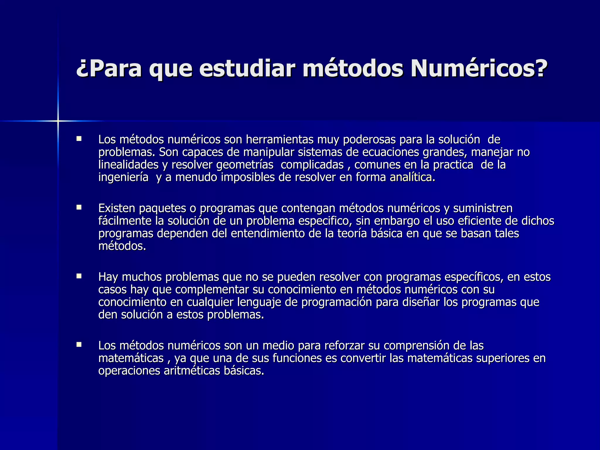 ¿Para que estudiar métodos Numéricos? Los métodos numéricos son herramientas muy poderosas para la solución  de problemas. Son capaces de manipular sistemas de ecuaciones grandes, manejar no linealidades y resolver geometrías  complicadas , comunes en la practica  de la ingeniería  y a menudo imposibles de resolver en forma  analítica. Existen paquetes o programas que contengan métodos numéricos y suministren fácilmente la solución de un problema especifico, sin embargo el uso eficiente de dichos programas dependen del entendimiento de la teoría básica en que se basan tales métodos. Hay muchos problemas que no se pueden resolver con programas específicos, en estos casos hay que complementar su conocimiento en métodos numéricos con su conocimiento en cualquier lenguaje de programación para diseñar los programas que den solución a estos problemas. Los métodos numéricos son un medio para reforzar su comprensión de las matemáticas , ya que una de sus funciones es convertir las matemáticas superiores en operaciones aritméticas básicas. 
