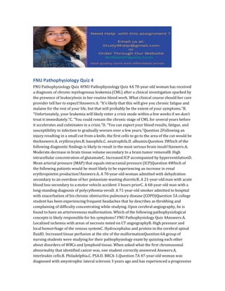 FNU Pathophysiology Quiz 4
FNU Pathophysiology Quiz 4FNU Pathophysiology Quiz 4A 70-year-old woman has received
a diagnosis of chronic myelogenous leukemia (CML) after a clinical investigation sparked by
the presence of leukocytosis in her routine blood work. What clinical course should her care
provider tell her to expect?Answers:A. “It’s likely that this will give you chronic fatigue and
malaise for the rest of your life, but that will probably be the extent of your symptoms.”B.
“Unfortunately, your leukemia will likely enter a crisis mode within a few weeks if we don’t
treat it immediately.”C. “You could remain the chronic stage of CML for several years before
it accelerates and culminates in a crisis.”D. “You can expect your blood results, fatigue, and
susceptibility to infection to gradually worsen over a few years.”Question 2Following an
injury resulting in a small cut from a knife, the first cells to go to the area of the cut would be
theAnswers:A. erythrocytes.B. basophils.C. neutrophils.D. albumin.Question 3Which of the
following diagnostic findings is likely to result in the most serious brain insult?Answers:A.
Moderate decrease in brain tissue volume secondary to a brain tumor removalB. High
intracellular concentration of glutamateC. Increased ICP accompanied by hyperventilationD.
Mean arterial pressure (MAP) that equals intracranial pressure (ICP)Question 4Which of
the following patients would be most likely to be experiencing an increase in renal
erythropoietin production?Answers:A. A 70-year-old woman admitted with dehydration
secondary to an overdose of her potassium-wasting diureticB. A 21-year-old man with acute
blood loss secondary to a motor vehicle accident 3 hours priorC. A 68-year-old man with a
long-standing diagnosis of polycythemia veraD. A 71-year-old smoker admitted to hospital
with exacerbation of his chronic obstructive pulmonary disease (COPD)Question 5A college
student has been experiencing frequent headaches that he describes as throbbing and
complaining of difficulty concentrating while studying. Upon cerebral angiography, he is
found to have an arteriovenous malformation. Which of the following pathophysiological
concepts is likely responsible for his symptoms? FNU Pathophysiology Quiz 4Answers:A.
Localized ischemia with areas of necrosis noted on CT angiographyB. High pressure and
local hemorrhage of the venous systemC. Hydrocephalus and protein in the cerebral spinal
fluidD. Increased tissue perfusion at the site of the malformationQuestion 6A group of
nursing students were studying for their pathophysiology exam by quizzing each other
about disorders of WBCs and lymphoid tissue. When asked what the first chromosomal
abnormality that identified cancer was, one student correctly answered Answers:A.
interleukin cells.B. Philadelphia.C. PSA.D. BRCA-1.Question 7A 47-year-old woman was
diagnosed with amyotrophic lateral sclerosis 3 years ago and has experienced a progressive
 