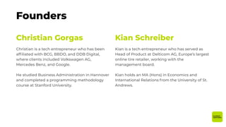 Christian Gorgas
Christian is a tech entrepreneur who has been
afﬁliated with BCG, BBDO, and DDB Digital,
where clients included Volkswagen AG,
Mercedes Benz, and Google.
He studied Business Administration in Hannover
and completed a programming methodology
course at Stanford University.
Kian Schreiber
Kian is a tech entrepreneur who has served as
Head of Product at Delticom AG, Europe’s largest
online tire retailer, working with the
management board.
Kian holds an MA (Hons) in Economics and
International Relations from the University of St.
Andrews.
Founders
 