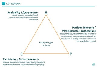 CAP-ТЕОРЕМА
42
Выберите два
свойства
A
C P
Availability / Доступность
любой запрос к распределённой
системе завершается корректным
откликом
Consistency / Согласованность
во всех вычислительных узлах в один момент
времени данные не противоречат друг другу
Partition Tolerance /
Устойчивость к разделению
Расщепление распределённой системы
на несколько изолированных секций не
приводит к некорректности отклика
от каждой из секций
 