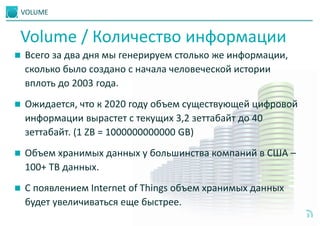 VOLUME
5
 Всего за два дня мы генерируем столько же информации,
сколько было создано с начала человеческой истории
вплоть до 2003 года.
 Ожидается, что к 2020 году объем существующей цифровой
информации вырастет с текущих 3,2 зеттабайт до 40
зеттабайт. (1 ZB = 1000000000000 GB)
 Объем хранимых данных у большинства компаний в США –
100+ TB данных.
 С появлением Internet of Things объем хранимых данных
будет увеличиваться еще быстрее.
Volume / Количество информации
 