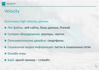VELOCITY
7
Velocity
Источники high-velocity данных
 Лог-файлы: веб-сайты, базы данных, firewall.
 Сетевое оборудование: роутеры, свитчи.
 Пользовательские девайсы: смартфоны.
 Социальная медиа информация: посты в социальных сетях
 Онлайн игры
 SaaS: яркий пример – LinkedIn.
 