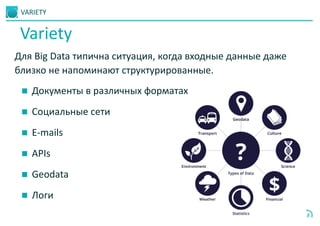 VARIETY
8
Для Big Data типична ситуация, когда входные данные даже
близко не напоминают структурированные.
 Документы в различных форматах
 Социальные сети
 E-mails
 APIs
 Geodata
 Логи
Variety
 