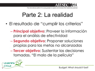 Parte 2: La realidad
• El resultado de “cumplir los criterios”
  – Principal objetivo: Proveer la información
    para el análisis de efectividad
  – Segundo objetivo: Proponer soluciones
    propias para las metas no alcanzadas
  – Tercer objetivo: Sustentar las decisiones
    tomadas. “El malo de la película”


                             Budget: What should it be?
 
