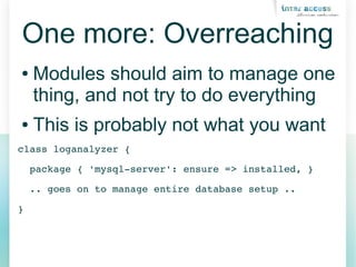 One more: Overreaching
● Modules should aim to manage one
thing, and not try to do everything
● This is probably not what you want
class loganalyzer {
  package { 'mysql­server': ensure => installed, }
  .. goes on to manage entire database setup ..
}
 