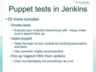 Puppet tests in Jenkins
● Or more complex
– Smoke tests
● Execute your module's tests/init.pp with --noop, make
sure it doesn't blow up
– rspec-puppet
● Tests the logic of your module by mocking parameters
and facts
● Very powerful. Highly recommended.
– Fire up Vagrant VM's from Jenkins
● Cool, but admittedly not something I do a lot
 