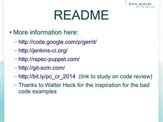 README
● More information here:
– http://code.google.com/p/gerrit/
– http://jenkins-ci.org/
– http://rspec-puppet.com/
– http://git-scm.com/
– http://bit.ly/pc_cr_2014 (link to study on code review)
– Thanks to Walter Heck for the inspiration for the bad
code examples
 