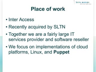 Place of work
● Inter Access
● Recently acquired by SLTN
● Together we are a fairly large IT
services provider and software reseller
● We focus on implementations of cloud
platforms, Linux, and Puppet
 