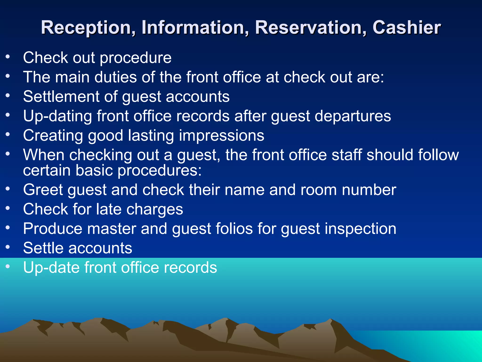 Reception, Information, Reservation, Cashier
•
•
•
•
•
•
•
•
•
•
•

Check out procedure
The main duties of the front office at check out are:
Settlement of guest accounts
Up-dating front office records after guest departures
Creating good lasting impressions
When checking out a guest, the front office staff should follow
certain basic procedures:
Greet guest and check their name and room number
Check for late charges
Produce master and guest folios for guest inspection
Settle accounts
Up-date front office records

 