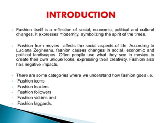 • Fashion itself is a reflection of social, economic, political and cultural
changes. It expresses modernity, symbolizing the spirit of the times.
• Fashion from movies affects the social aspects of life. According to
Luciana Zegheanu, fashion causes changes in social, economic and
political landscapes. Often people use what they see in movies to
create their own unique looks, expressing their creativity. Fashion also
has negative impacts.
• There are some categories where we understand how fashion goes i.e.
• Fashion icons
• Fashion leaders
• Fashion followers
• Fashion victims and
• Fashion laggards.
 