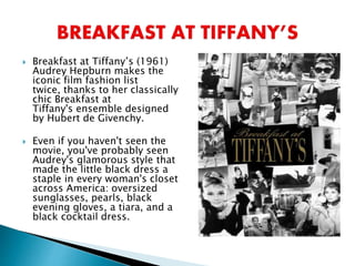  Breakfast at Tiffany’s (1961)
Audrey Hepburn makes the
iconic film fashion list
twice, thanks to her classically
chic Breakfast at
Tiffany's ensemble designed
by Hubert de Givenchy.
 Even if you haven't seen the
movie, you've probably seen
Audrey's glamorous style that
made the little black dress a
staple in every woman's closet
across America: oversized
sunglasses, pearls, black
evening gloves, a tiara, and a
black cocktail dress.
 