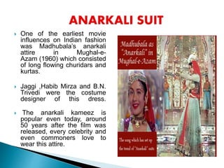  One of the earliest movie
influences on Indian fashion
was Madhubala’s anarkali
attire in Mughal-e-
Azam (1960) which consisted
of long flowing churidars and
kurtas.
 Jaggi ,Habib Mirza and B.N.
Trivedi were the costume
designer of this dress.
 The anarkali kameez is
popular even today, around
50 years after the film was
released, every celebrity and
even commoners love to
wear this attire.
 